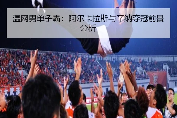 温网男单争霸：阿尔卡拉斯与辛纳夺冠前景分析